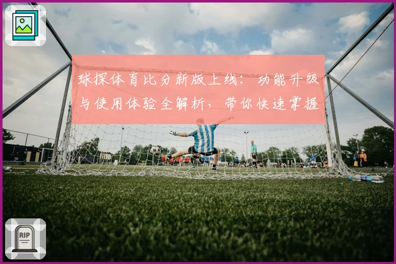 球探体育比分新版上线：功能升级与使用体验全解析，带你快速掌握实时赛事数据