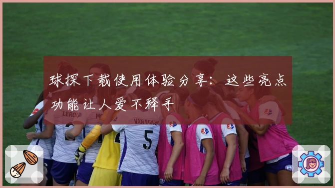 球探下载使用体验分享：这些亮点功能让人爱不释手