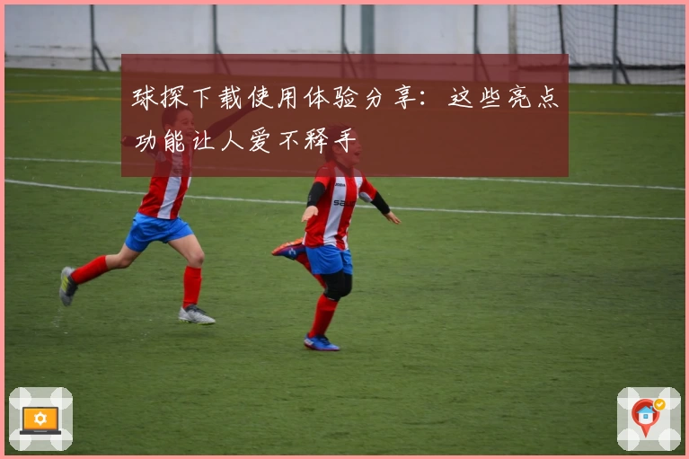 球探下载使用体验分享:这些亮点功能让人爱不释手
