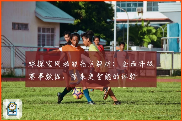 球探官网功能亮点解析：全面升级赛事数据，带来更智能的体验