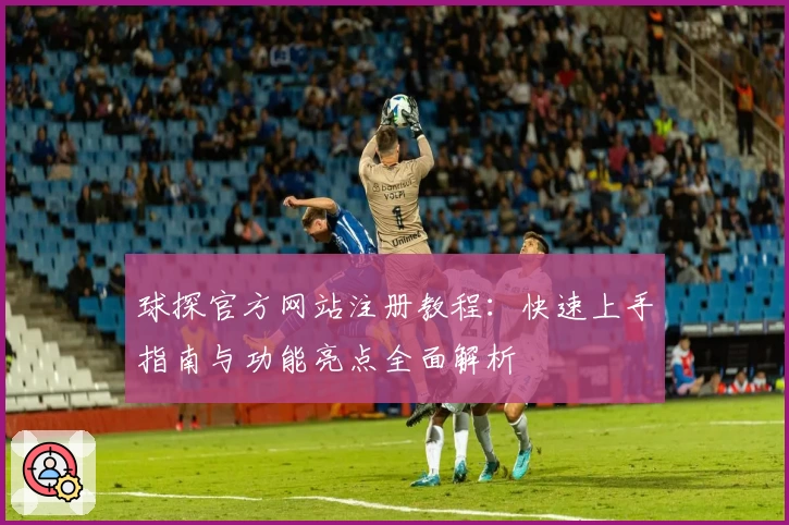 球探官方网站注册教程：快速上手指南与功能亮点全面解析