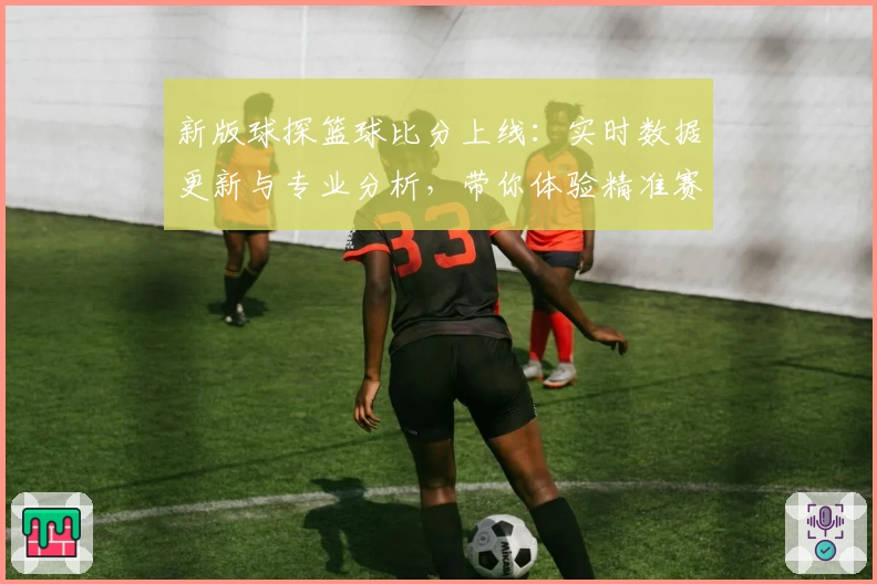 新版球探篮球比分上线:实时数据更新与专业分析,带你体验精准赛况追踪