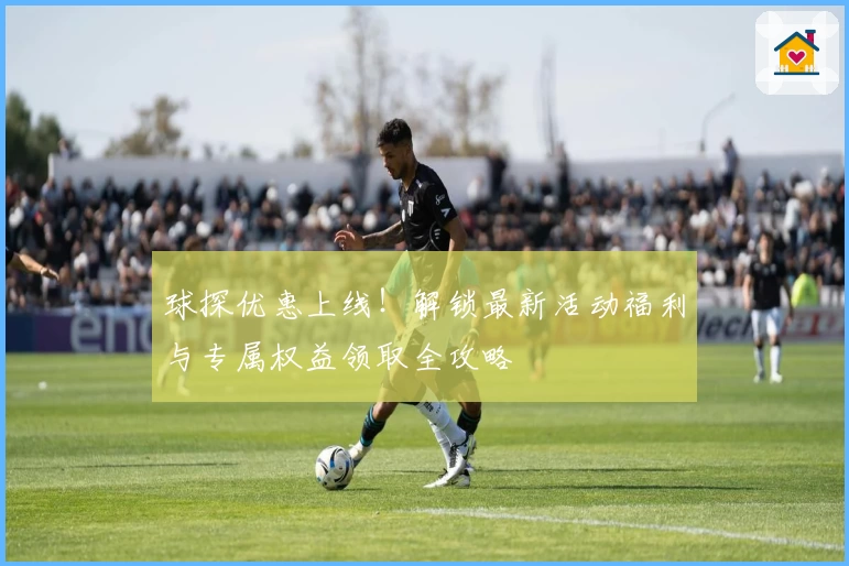 球探优惠上线！解锁最新活动福利与专属权益领取全攻略